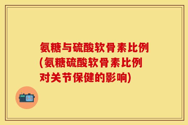 氨糖与硫酸软骨素比例(氨糖硫酸软骨素比例对关节保健的影响)