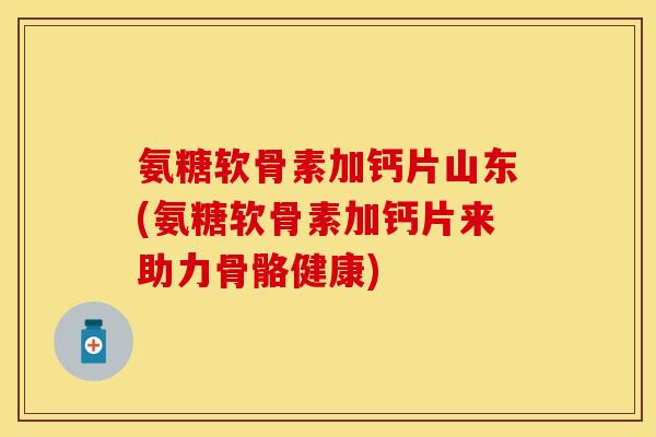 氨糖软骨素加钙片山东(氨糖软骨素加钙片来助力骨骼健康)