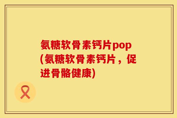 氨糖软骨素钙片pop(氨糖软骨素钙片，促进骨骼健康)