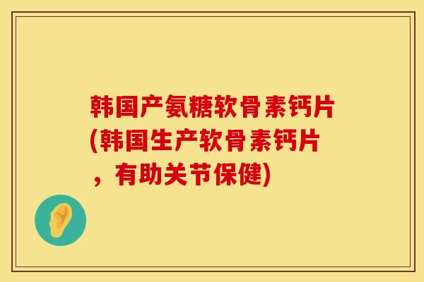 韩国产氨糖软骨素钙片(韩国生产软骨素钙片，有助关节保健)