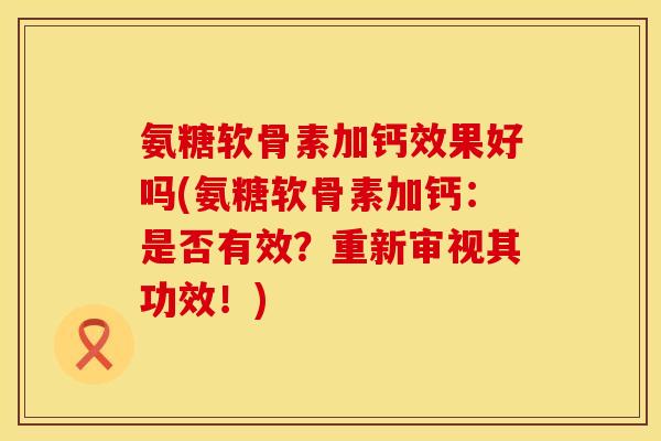 氨糖软骨素加钙效果好吗(氨糖软骨素加钙：是否有效？重新审视其功效！)