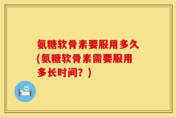 氨糖软骨素要服用多久(氨糖软骨素需要服用多长时间？)
