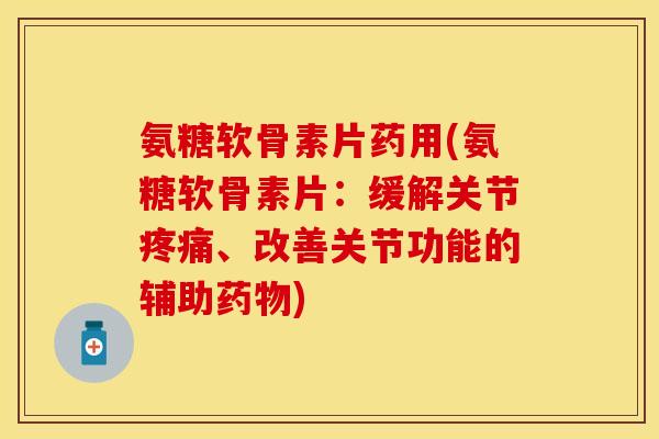 氨糖软骨素片药用(氨糖软骨素片：缓解关节疼痛、改善关节功能的辅助药物)