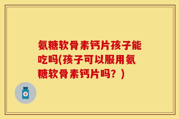 氨糖软骨素钙片孩子能吃吗(孩子可以服用氨糖软骨素钙片吗？)