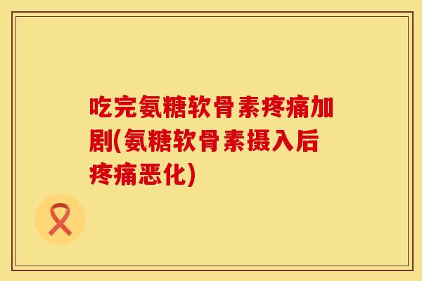 吃完氨糖软骨素疼痛加剧(氨糖软骨素摄入后疼痛恶化)