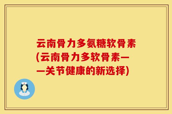 云南骨力多氨糖软骨素(云南骨力多软骨素——关节健康的新选择)