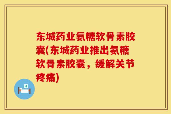 东城药业氨糖软骨素胶囊(东城药业推出氨糖软骨素胶囊，缓解关节疼痛)