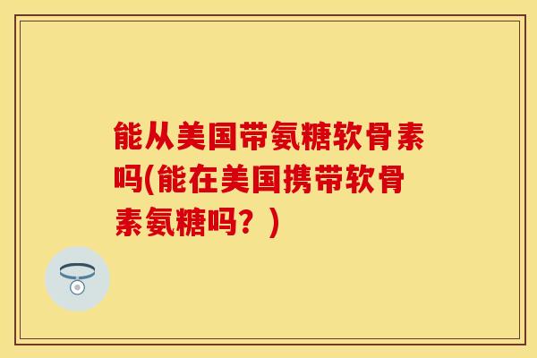 能从美国带氨糖软骨素吗(能在美国携带软骨素氨糖吗？)