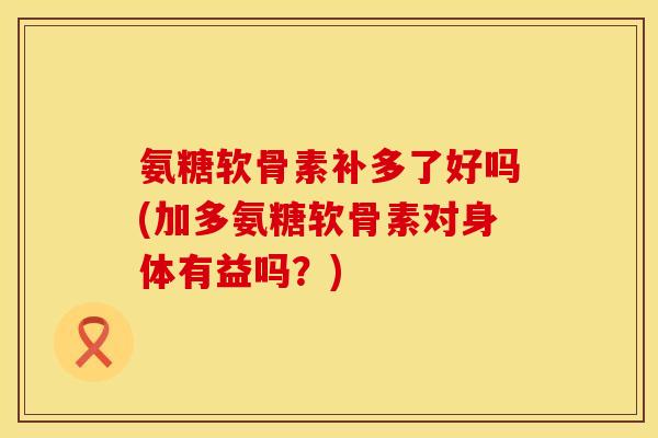 氨糖软骨素补多了好吗(加多氨糖软骨素对身体有益吗？)
