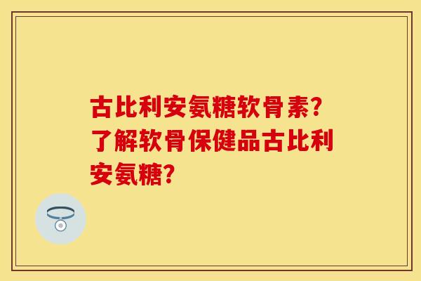 古比利安氨糖软骨素？了解软骨保健品古比利安氨糖？