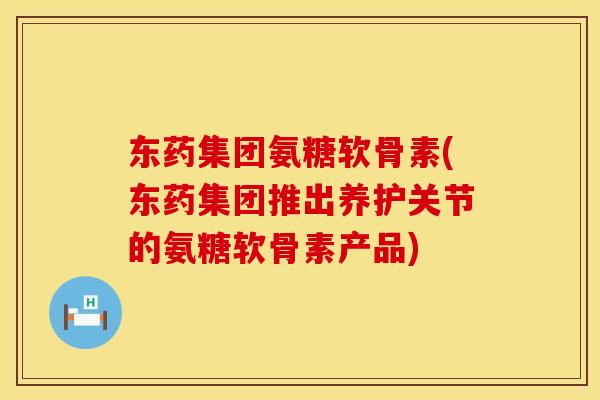 东药集团氨糖软骨素(东药集团推出养护关节的氨糖软骨素产品)