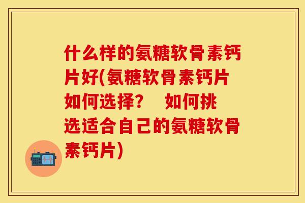 什么样的氨糖软骨素钙片好(氨糖软骨素钙片如何选择？  如何挑选适合自己的氨糖软骨素钙片)