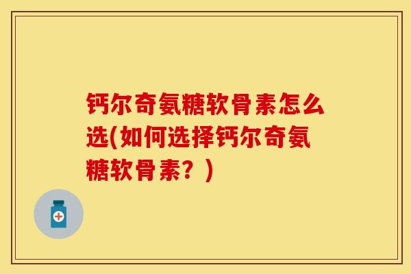 钙尔奇氨糖软骨素怎么选(如何选择钙尔奇氨糖软骨素？)