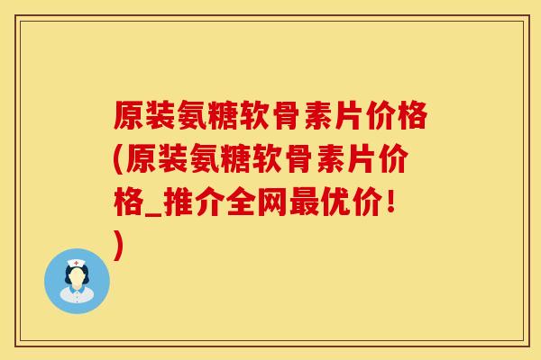 原装氨糖软骨素片价格(原装氨糖软骨素片价格_推介全网最优价！)