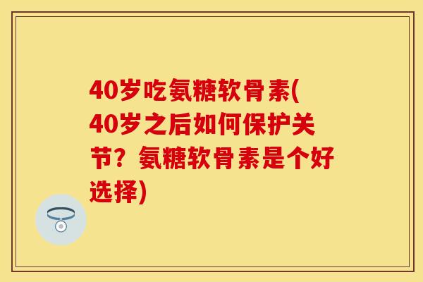 40岁吃氨糖软骨素(40岁之后如何保护关节？氨糖软骨素是个好选择)