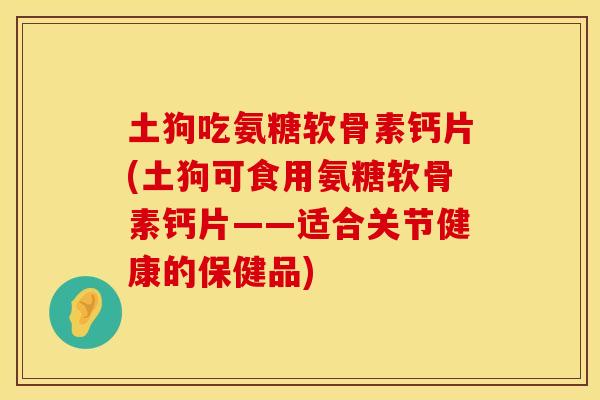 土狗吃氨糖软骨素钙片(土狗可食用氨糖软骨素钙片——适合关节健康的保健品)
