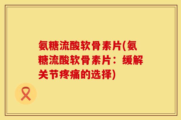 氨糖流酸软骨素片(氨糖流酸软骨素片：缓解关节疼痛的选择)