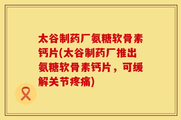 太谷制药厂氨糖软骨素钙片(太谷制药厂推出氨糖软骨素钙片，可缓解关节疼痛)