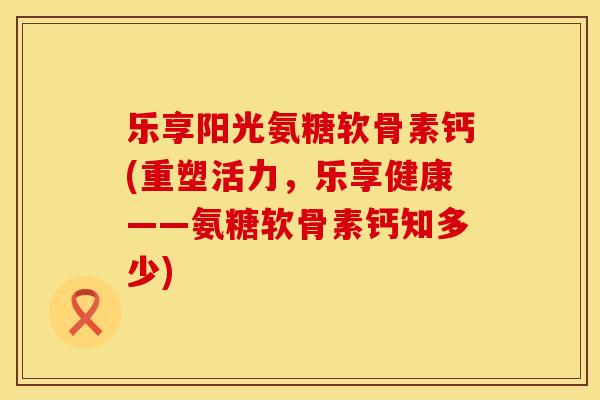 乐享阳光氨糖软骨素钙(重塑活力，乐享健康——氨糖软骨素钙知多少)