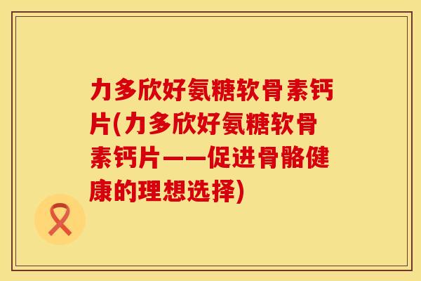 力多欣好氨糖软骨素钙片(力多欣好氨糖软骨素钙片——促进骨骼健康的理想选择) 力多欣好氨糖软骨素钙片(力多欣好氨糖软骨素钙片——促进骨骼健康的理想选择)