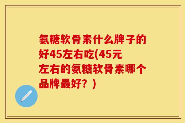 氨糖软骨素什么牌子的好45左右吃(45元左右的氨糖软骨素哪个品牌最好？)