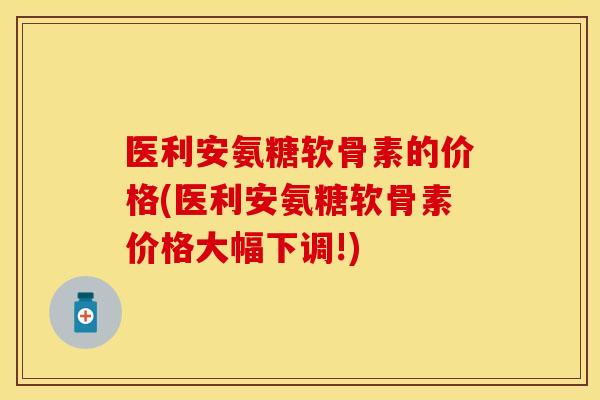 医利安氨糖软骨素的价格(医利安氨糖软骨素价格大幅下调!) 医利安氨糖软骨素的价格(医利安氨糖软骨素价格大幅下调!)