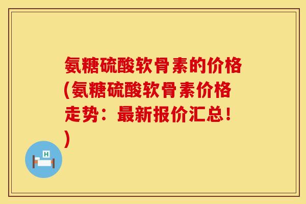 氨糖硫酸软骨素的价格(氨糖硫酸软骨素价格走势：最新报价汇总！)