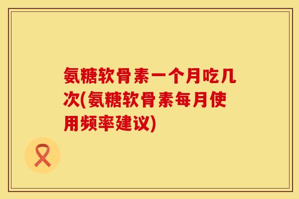 氨糖软骨素一个月吃几次(氨糖软骨素每月使用频率建议)