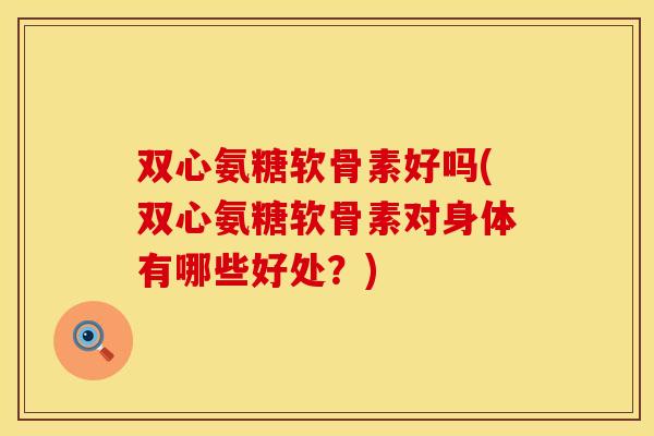 双心氨糖软骨素好吗(双心氨糖软骨素对身体有哪些好处？)