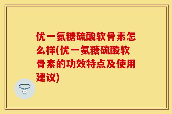 优一氨糖硫酸软骨素怎么样(优一氨糖硫酸软骨素的功效特点及使用建议)