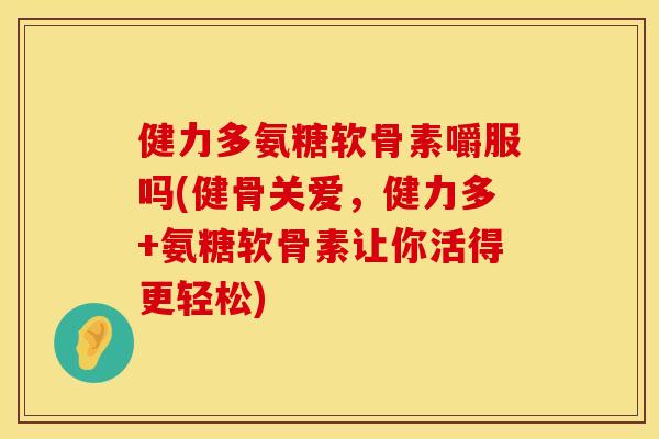 健力多氨糖软骨素嚼服吗(健骨关爱,健力多+氨糖软骨素让你活得更轻松)