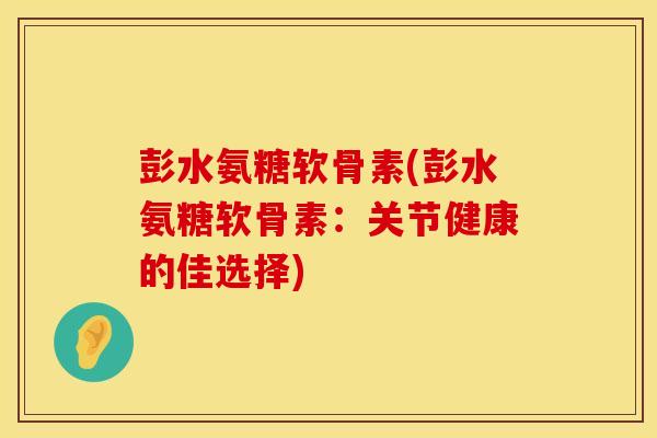 彭水氨糖软骨素(彭水氨糖软骨素:关节健康的佳选择) 彭水氨糖软骨素(彭水氨糖软骨素:关节健康的佳选择)