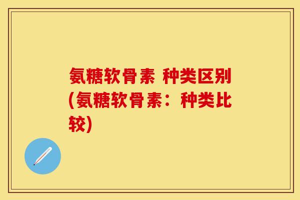 氨糖软骨素 种类区别(氨糖软骨素:种类比较)
