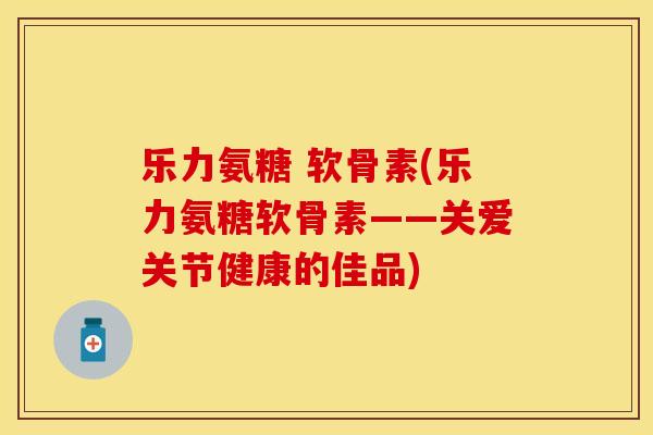 乐力氨糖 软骨素(乐力氨糖软骨素——关爱关节健康的佳品) 乐力氨糖 软骨素(乐力氨糖软骨素——关爱关节健康的佳品)