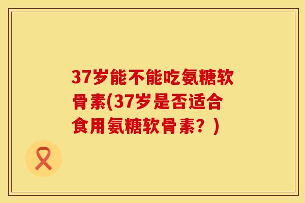37岁能不能吃氨糖软骨素(37岁是否适合食用氨糖软骨素？)