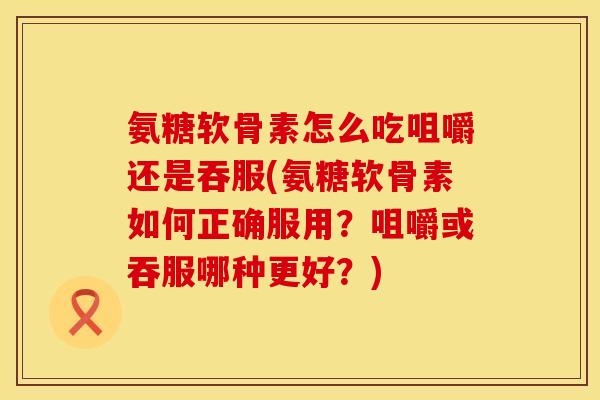 氨糖软骨素怎么吃咀嚼还是吞服(氨糖软骨素如何正确服用？咀嚼或吞服哪种更好？)