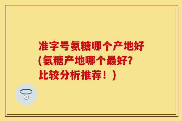 准字号氨糖哪个产地好(氨糖产地哪个最好？比较分析推荐！)
