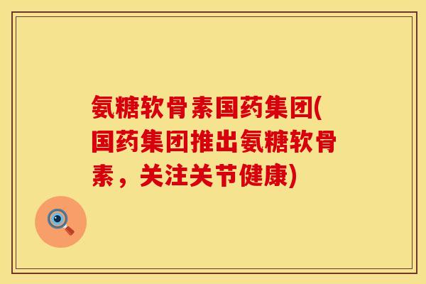 氨糖软骨素国药集团(国药集团推出氨糖软骨素,关注关节健康) 氨糖软骨素国药集团(国药集团推出氨糖软骨素,关注关节健康)