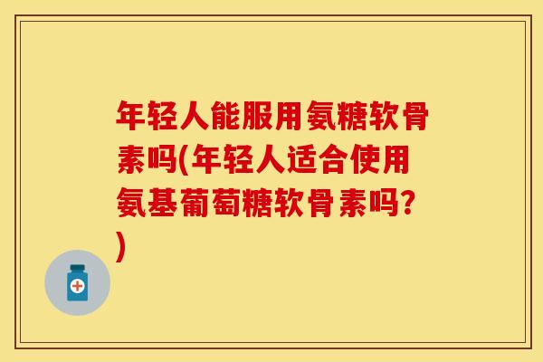 年轻人能服用氨糖软骨素吗(年轻人适合使用氨基葡萄糖软骨素吗？)