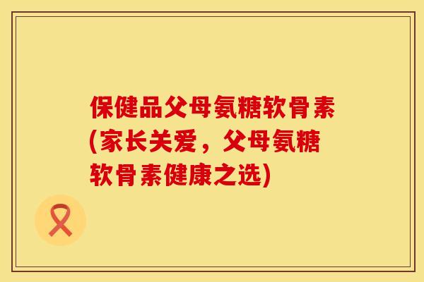 保健品父母氨糖软骨素(家长关爱,父母氨糖软骨素健康之选) 保健品父母氨糖软骨素(家长关爱,父母氨糖软骨素健康之选)