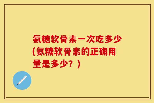 氨糖软骨素一次吃多少(氨糖软骨素的正确用量是多少?) 氨糖软骨素一次吃多少(氨糖软骨素的正确用量是多少?)