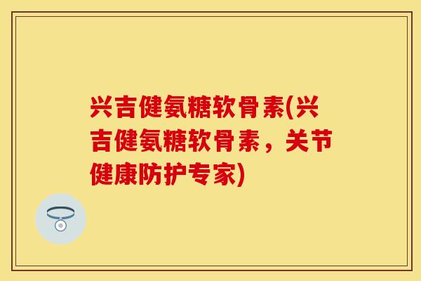 兴吉健氨糖软骨素(兴吉健氨糖软骨素，关节健康防护专家)