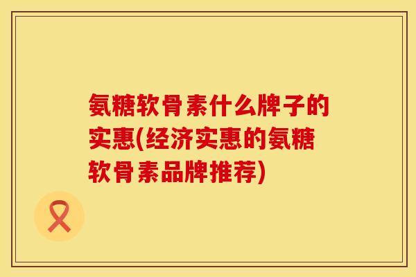 氨糖软骨素什么牌子的实惠(经济实惠的氨糖软骨素品牌推荐)