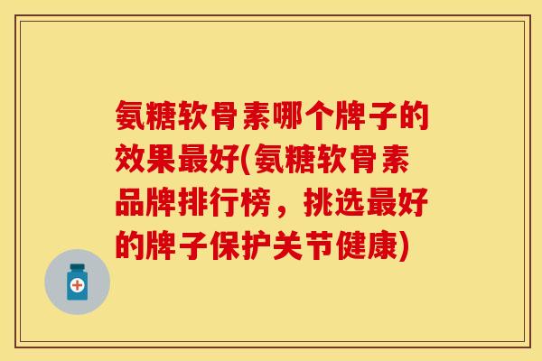 氨糖软骨素哪个牌子的效果最好(氨糖软骨素品牌排行榜，挑选最好的牌子保护关节健康)