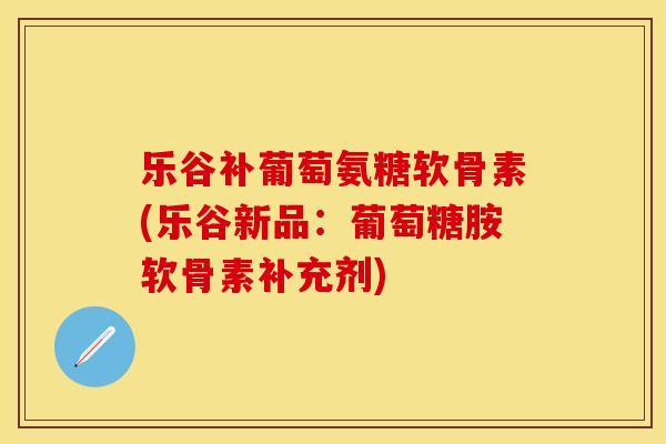 乐谷补葡萄氨糖软骨素(乐谷新品:葡萄糖胺软骨素补充剂)