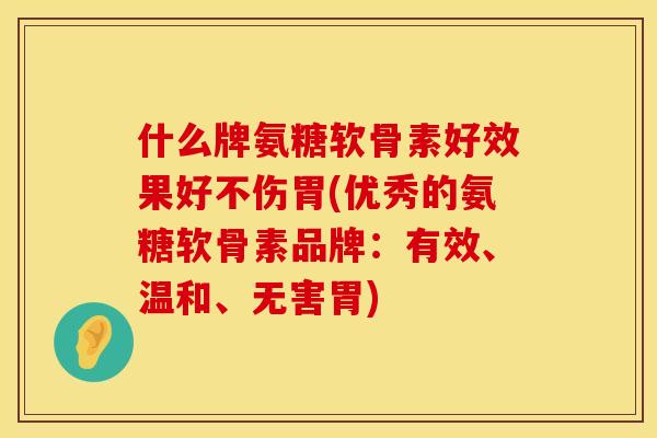 什么牌氨糖软骨素好效果好不伤胃(优秀的氨糖软骨素品牌：有效、温和、无害胃)