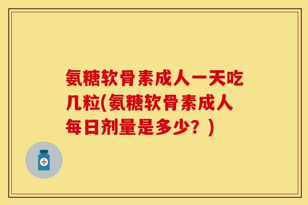 氨糖软骨素成人一天吃几粒(氨糖软骨素成人每日剂量是多少?)
