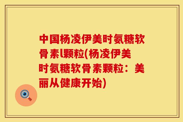 中国杨凌伊美时氨糖软骨素l颗粒(杨凌伊美时氨糖软骨素颗粒：美丽从健康开始)