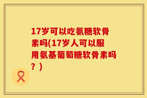 17岁可以吃氨糖软骨素吗(17岁人可以服用氨基葡萄糖软骨素吗？)