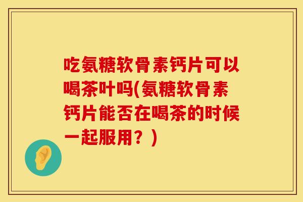 吃氨糖软骨素钙片可以喝茶叶吗(氨糖软骨素钙片能否在喝茶的时候一起服用？)